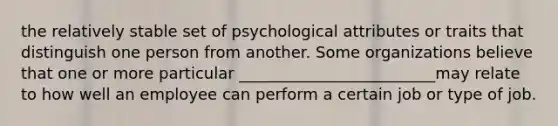 the relatively stable set of psychological attributes or traits that distinguish one person from another. Some organizations believe that one or more particular _________________________may relate to how well an employee can perform a certain job or type of job.