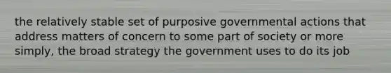 the relatively stable set of purposive governmental actions that address matters of concern to some part of society or more simply, the broad strategy the government uses to do its job