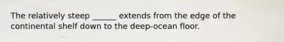 The relatively steep ______ extends from the edge of the continental shelf down to the deep-ocean floor.