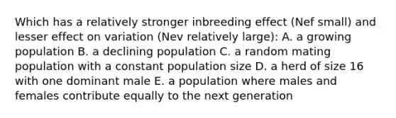 Which has a relatively stronger inbreeding effect (Nef small) and lesser effect on variation (Nev relatively large): A. a growing population B. a declining population C. a random mating population with a constant population size D. a herd of size 16 with one dominant male E. a population where males and females contribute equally to the next generation