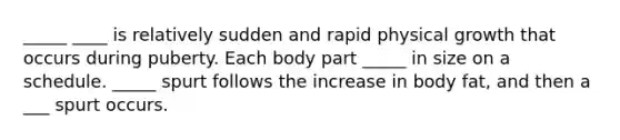 _____ ____ is relatively sudden and rapid physical growth that occurs during puberty. Each body part _____ in size on a schedule. _____ spurt follows the increase in body fat, and then a ___ spurt occurs.