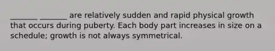 _______ _______ are relatively sudden and rapid physical growth that occurs during puberty. Each body part increases in size on a schedule; growth is not always symmetrical.