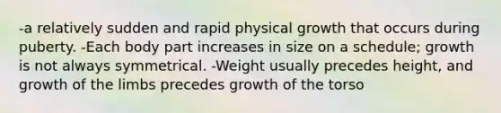 -a relatively sudden and rapid physical growth that occurs during puberty. -Each body part increases in size on a schedule; growth is not always symmetrical. -Weight usually precedes height, and growth of the limbs precedes growth of the torso