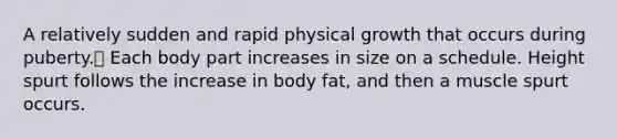 A relatively sudden and rapid physical growth that occurs during puberty. Each body part increases in size on a schedule. Height spurt follows the increase in body fat, and then a muscle spurt occurs.