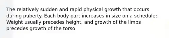 The relatively sudden and rapid physical growth that occurs during puberty. Each body part increases in size on a schedule: Weight usually precedes height, and growth of the limbs precedes growth of the torso