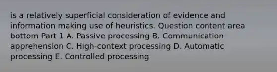 is a relatively superficial consideration of evidence and information making use of heuristics. Question content area bottom Part 1 A. Passive processing B. Communication apprehension C. ​High-context processing D. Automatic processing E. Controlled processing