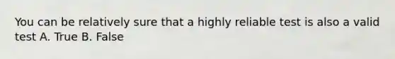 You can be relatively sure that a highly reliable test is also a valid test A. True B. False