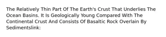 The Relatively Thin Part Of The Earth's Crust That Underlies The Ocean Basins. It Is Geologically Young Compared With The Continental Crust And Consists Of Basaltic Rock Overlain By Sedimentslink: