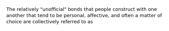 The relatively "unofficial" bonds that people construct with one another that tend to be personal, affective, and often a matter of choice are collectively referred to as