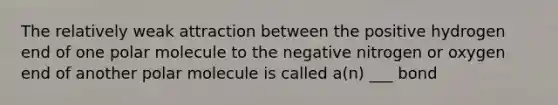 The relatively weak attraction between the positive hydrogen end of one polar molecule to the negative nitrogen or oxygen end of another polar molecule is called a(n) ___ bond