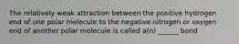 The relatively weak attraction between the positive hydrogen end of one polar molecule to the negative nitrogen or oxygen end of another polar molecule is called a(n) ______ bond