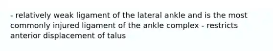 - relatively weak ligament of the lateral ankle and is the most commonly injured ligament of the ankle complex - restricts anterior displacement of talus