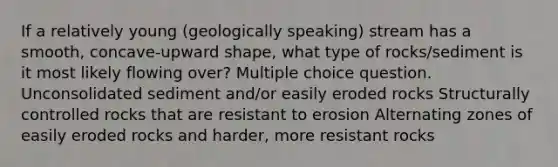 If a relatively young (geologically speaking) stream has a smooth, concave-upward shape, what type of rocks/sediment is it most likely flowing over? Multiple choice question. Unconsolidated sediment and/or easily eroded rocks Structurally controlled rocks that are resistant to erosion Alternating zones of easily eroded rocks and harder, more resistant rocks