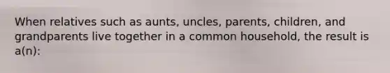 When relatives such as aunts, uncles, parents, children, and grandparents live together in a common household, the result is a(n):