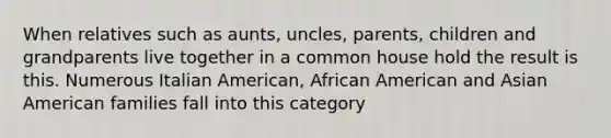 When relatives such as aunts, uncles, parents, children and grandparents live together in a common house hold the result is this. Numerous Italian American, African American and Asian American families fall into this category