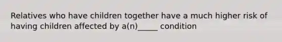 Relatives who have children together have a much higher risk of having children affected by a(n)_____ condition