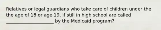 Relatives or legal guardians who take care of children under the the age of 18 or age 19, if still in high school are called _____________________ by the Medicaid program?