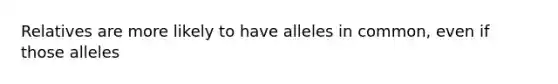 Relatives are more likely to have alleles in common, even if those alleles