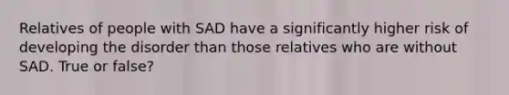 Relatives of people with SAD have a significantly higher risk of developing the disorder than those relatives who are without SAD. True or false?