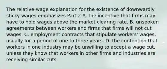 The​ relative-wage explanation for the existence of downwardly sticky wages emphasizes Part 2 A. the incentive that firms may have to hold wages above the market clearing rate. B. unspoken agreements between workers and firms that firms will not cut wages. C. employment contracts that stipulate​ workers' wages, usually for a period of one to three years. D. the contention that workers in one industry may be unwilling to accept a wage​ cut, unless they know that workers in other firms and industries are receiving similar cuts.