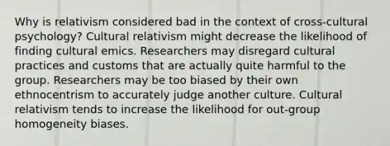 Why is relativism considered bad in the context of cross-cultural psychology? Cultural relativism might decrease the likelihood of finding cultural emics. Researchers may disregard cultural practices and customs that are actually quite harmful to the group. Researchers may be too biased by their own ethnocentrism to accurately judge another culture. Cultural relativism tends to increase the likelihood for out-group homogeneity biases.