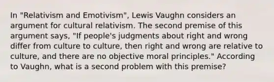 In "Relativism and Emotivism", Lewis Vaughn considers an argument for cultural relativism. The second premise of this argument says, "If people's judgments about right and wrong differ from culture to culture, then right and wrong are relative to culture, and there are no objective moral principles." According to Vaughn, what is a second problem with this premise?