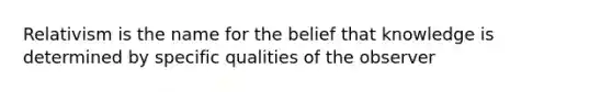 Relativism is the name for the belief that knowledge is determined by specific qualities of the observer