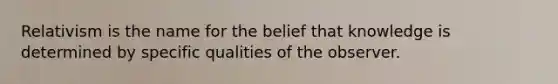 Relativism is the name for the belief that knowledge is determined by specific qualities of the observer.