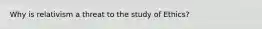 Why is relativism a threat to the study of Ethics?