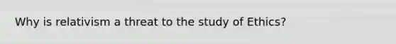 Why is relativism a threat to the study of Ethics?