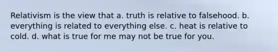 Relativism is the view that a. truth is relative to falsehood. b. everything is related to everything else. c. heat is relative to cold. d. what is true for me may not be true for you.