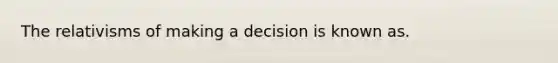 The relativisms of making a decision is known as.