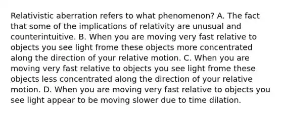 Relativistic aberration refers to what phenomenon? A. The fact that some of the implications of relativity are unusual and counterintuitive. B. When you are moving very fast relative to objects you see light frome these objects more concentrated along the direction of your relative motion. C. When you are moving very fast relative to objects you see light frome these objects less concentrated along the direction of your relative motion. D. When you are moving very fast relative to objects you see light appear to be moving slower due to time dilation.