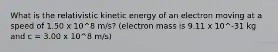 What is the relativistic kinetic energy of an electron moving at a speed of 1.50 x 10^8 m/s? (electron mass is 9.11 x 10^-31 kg and c = 3.00 x 10^8 m/s)