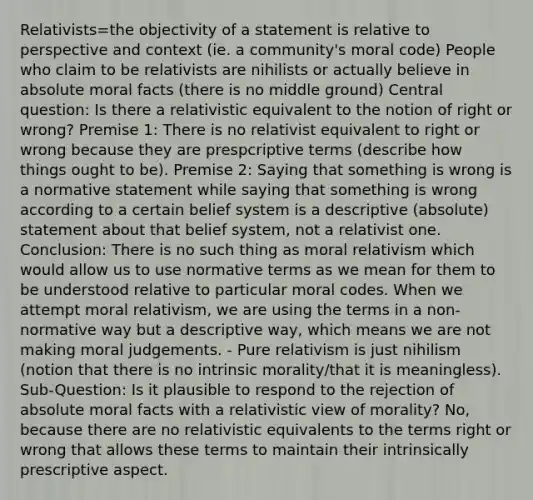 Relativists=the objectivity of a statement is relative to perspective and context (ie. a community's moral code) People who claim to be relativists are nihilists or actually believe in absolute moral facts (there is no middle ground) Central question: Is there a relativistic equivalent to the notion of right or wrong? Premise 1: There is no relativist equivalent to right or wrong because they are prespcriptive terms (describe how things ought to be). Premise 2: Saying that something is wrong is a normative statement while saying that something is wrong according to a certain belief system is a descriptive (absolute) statement about that belief system, not a relativist one. Conclusion: There is no such thing as moral relativism which would allow us to use normative terms as we mean for them to be understood relative to particular moral codes. When we attempt moral relativism, we are using the terms in a non-normative way but a descriptive way, which means we are not making moral judgements. - Pure relativism is just nihilism (notion that there is no intrinsic morality/that it is meaningless). Sub-Question: Is it plausible to respond to the rejection of absolute moral facts with a relativistic view of morality? No, because there are no relativistic equivalents to the terms right or wrong that allows these terms to maintain their intrinsically prescriptive aspect.