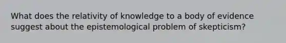 What does the relativity of knowledge to a body of evidence suggest about the epistemological problem of skepticism?