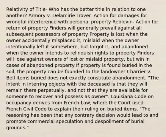 Relativity of Title- Who has the better title in relation to one another? Armory v. Delamirie Trover- Action for damages for wrongful interference with personal property Replevin- Action for return of property Finders will generally prevail against all subsequent possessors of property Property is lost when the owner accidentally misplaced it; mislaid when the owner intentionally left it somewhere, but forgot it; and abandoned when the owner intends to relinquish rights to property Finders will lose against owners of lost or mislaid property, but win in cases of abandoned property If property is found buried in the soil, the property can be founded to the landowner Charrier v. Bell Items buried does not exactly constitute abandonment. "The intent in interring objects with the deceased is that they will remain there perpetually, and not that they are available for someone to recover and possess as owner". Louisiana Code on occupancy derives from French Law, where the Court used French Civil Code to explain their ruling on buried items. "The reasoning has been that any contrary decision would lead to and promote commercial speculation and despoilment of burial grounds."