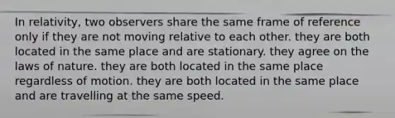 In relativity, two observers share the same frame of reference only if they are not moving relative to each other. they are both located in the same place and are stationary. they agree on the laws of nature. they are both located in the same place regardless of motion. they are both located in the same place and are travelling at the same speed.