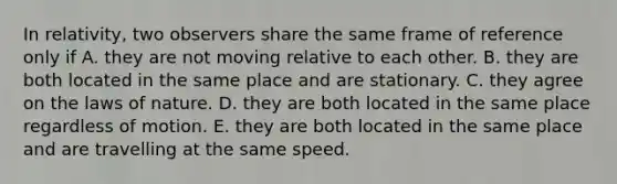 In relativity, two observers share the same frame of reference only if A. they are not moving relative to each other. B. they are both located in the same place and are stationary. C. they agree on the laws of nature. D. they are both located in the same place regardless of motion. E. they are both located in the same place and are travelling at the same speed.