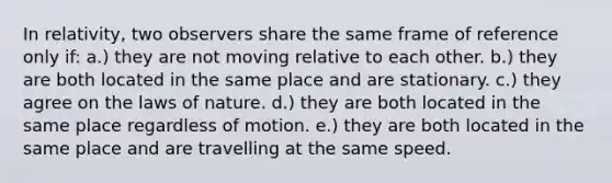 In relativity, two observers share the same frame of reference only if: a.) they are not moving relative to each other. b.) they are both located in the same place and are stationary. c.) they agree on the laws of nature. d.) they are both located in the same place regardless of motion. e.) they are both located in the same place and are travelling at the same speed.