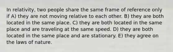 In relativity, two people share the same frame of reference only if A) they are not moving relative to each other. B) they are both located in the same place. C) they are both located in the same place and are traveling at the same speed. D) they are both located in the same place and are stationary. E) they agree on the laws of nature.