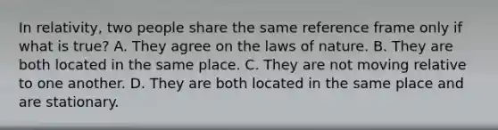 In relativity, two people share the same reference frame only if what is true? A. They agree on the laws of nature. B. They are both located in the same place. C. They are not moving relative to one another. D. They are both located in the same place and are stationary.