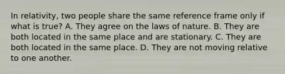 In relativity, two people share the same reference frame only if what is true? A. They agree on the laws of nature. B. They are both located in the same place and are stationary. C. They are both located in the same place. D. They are not moving relative to one another.