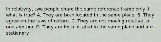 In relativity, two people share the same reference frame only if what is true? A. They are both located in the same place. B. They agree on the laws of nature. C. They are not moving relative to one another. D. They are both located in the same place and are stationary.