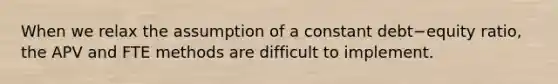 When we relax the assumption of a constant debt−equity ratio, the APV and FTE methods are difficult to implement.