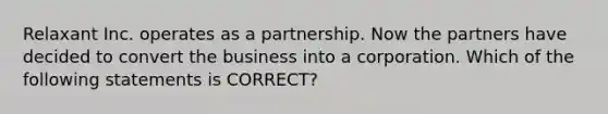 Relaxant Inc. operates as a partnership. Now the partners have decided to convert the business into a corporation. Which of the following statements is CORRECT?