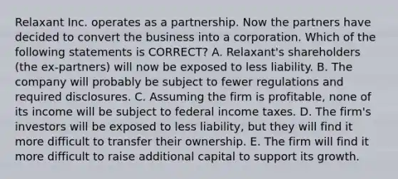 Relaxant Inc. operates as a partnership. Now the partners have decided to convert the business into a corporation. Which of the following statements is CORRECT? A. Relaxant's shareholders (the ex-partners) will now be exposed to less liability. B. The company will probably be subject to fewer regulations and required disclosures. C. Assuming the firm is profitable, none of its income will be subject to federal income taxes. D. The firm's investors will be exposed to less liability, but they will find it more difficult to transfer their ownership. E. The firm will find it more difficult to raise additional capital to support its growth.