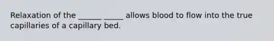 Relaxation of the ______ _____ allows blood to flow into the true capillaries of a capillary bed.