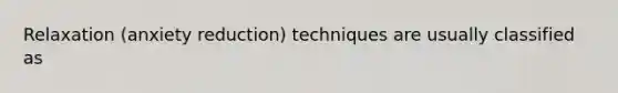 Relaxation (anxiety reduction) techniques are usually classified as