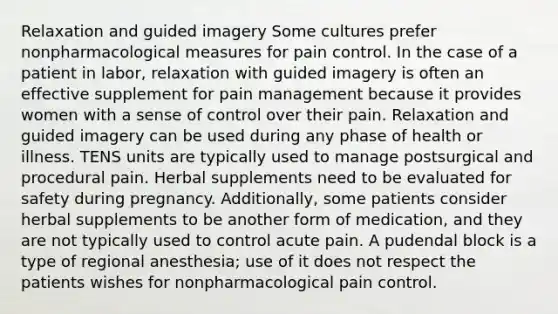 Relaxation and guided imagery Some cultures prefer nonpharmacological measures for pain control. In the case of a patient in labor, relaxation with guided imagery is often an effective supplement for pain management because it provides women with a sense of control over their pain. Relaxation and guided imagery can be used during any phase of health or illness. TENS units are typically used to manage postsurgical and procedural pain. Herbal supplements need to be evaluated for safety during pregnancy. Additionally, some patients consider herbal supplements to be another form of medication, and they are not typically used to control acute pain. A pudendal block is a type of regional anesthesia; use of it does not respect the patients wishes for nonpharmacological pain control.